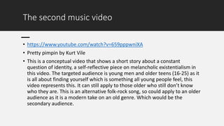 The second music video
• https://www.youtube.com/watch?v=659pppwniXA
• Pretty pimpin by Kurt Vile
• This is a conceptual video that shows a short story about a constant
question of identity, a self-reflective piece on melancholic existentialism in
this video. The targeted audience is young men and older teens (16-25) as it
is all about finding yourself which is something all young people feel, this
video represents this. It can still apply to those older who still don’t know
who they are. This is an alternative folk-rock song, so could apply to an older
audience as it is a modern take on an old genre. Which would be the
secondary audience.
 