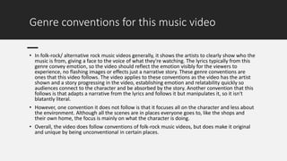 Genre conventions for this music video
• In folk-rock/ alternative rock music videos generally, it shows the artists to clearly show who the
music is from, giving a face to the voice of what they're watching. The lyrics typically from this
genre convey emotion, so the video should reflect the emotion visibly for the viewers to
experience, no flashing images or effects just a narrative story. These genre conventions are
ones that this video follows. The video applies to these conventions as the video has the artist
shown and a story progressing in the video, establishing emotion and relatability quickly so
audiences connect to the character and be absorbed by the story. Another convention that this
follows is that adapts a narrative from the lyrics and follows it but manipulates it, so it isn't
blatantly literal.
• However, one convention it does not follow is that it focuses all on the character and less about
the environment. Although all the scenes are in places everyone goes to, like the shops and
their own home, the focus is mainly on what the character is doing.
• Overall, the video does follow conventions of folk-rock music videos, but does make it original
and unique by being unconventional in certain places.
 
