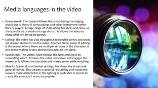 Media languages in the video
• Camerawork: The camera follows the artist during the singing,
would cut to shots of surroundings and other instruments when
they're played. A huge range of shots doing full shots and close-up
shots and a lot of medium range shots this allows the video to
show what it is trying to portray.
• Editing: The video has cuts throughout to needed scenes and shots
yet doesn't distract from the video. Another clever piece of editing
is the scenes where there are multiple versions of the character in
one scene making it very abstract but adds to the video.
• Soundtrack: The video's story follows the lyrics making it an
interesting watch. It makes the video immersive and engages the
viewer as it follows the narrative and makes sense while watching.
• Mise En Scène: It is in familiar settings, like shops the street and
general homes. This creates a sense of relatability and makes the
viewers more attracted to it, the lighting is quite dim in scenes to
create the emotion it wants to provoke.
 