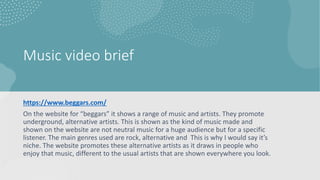 Music video brief
https://www.beggars.com/
On the website for “beggars” it shows a range of music and artists. They promote
underground, alternative artists. This is shown as the kind of music made and
shown on the website are not neutral music for a huge audience but for a specific
listener. The main genres used are rock, alternative and This is why I would say it’s
niche. The website promotes these alternative artists as it draws in people who
enjoy that music, different to the usual artists that are shown everywhere you look.
 