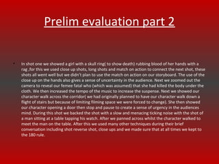 Prelim evaluation part 2
•

In shot one we showed a girl with a skull ring( to show death) rubbing blood of her hands with a
rag ,for this we used close up shots, long shots and match on action to connect the next shot, these
shots all went well but we didn’t plan to use the match on action on our storyboard. The use of the
close up on the hands also gives a sense of uncertainty in the audience. Next we zoomed out the
camera to reveal our femee fatal who (which was assumed) that she had killed the body under the
cloth. We then increased the tempo of the music to increase the suspense. Next we showed our
character walk across the corridor( we had originally planned to have our character walk down a
flight of stairs but because of limiting filming space we were forced to change). She then showed
our character opening a door then stop and pause to create a sense of urgency in the audiences
mind. During this shot we backed the shot with a slow and menacing ticking noise with the shot of
a man sitting at a table tapping his watch. After we panned across whilst the character walked to
meet the man on the table. After this we used many other techniques during their brief
conversation including shot reverse shot, close ups and we made sure that at all times we kept to
the 180 rule.

 