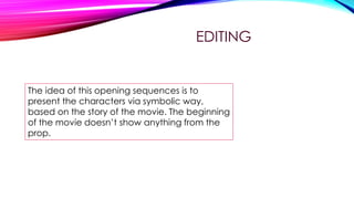 EDITING

The idea of this opening sequences is to
present the characters via symbolic way,
based on the story of the movie. The beginning
of the movie doesn’t show anything from the
prop.

 