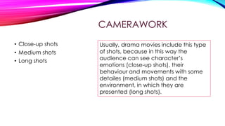 CAMERAWORK
• Close-up shots
• Medium shots
• Long shots

Usually, drama movies include this type
of shots, because in this way the
audience can see character’s
emotions (close-up shots), their
behaviour and movements with some
detailes (medium shots) and the
environment, in which they are
presented (long shots).

 