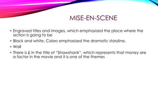 MISE-EN-SCENE
• Engraved titles and images, which emphasised the place where the
action is going to be
• Black and white. Colors emphasised the dramatic storyline.
• Wall
• There is £ in the title of “Shawshank”, which represents that money are
a factor in the movie and it is one of the themes

 