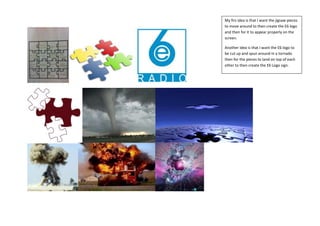 My firs idea is that I want the jigsaw pieces
to move around to then create the E6 logo
and then for it to appear properly on the
screen.
Another idea is that I want the E6 logo to
be cut up and spun around in a tornado
then for the pieces to land on top of each
other to then create the E6 Logo sign.

 