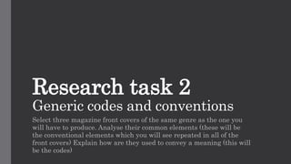 Research task 2
Generic codes and conventions
Select three magazine front covers of the same genre as the one you
will have to produce. Analyse their common elements (these will be
the conventional elements which you will see repeated in all of the
front covers) Explain how are they used to convey a meaning (this will
be the codes)
 