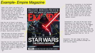 Example- Empire Magazine
Code’s-The colour red within the
genre of action connotes themes of
death and violence (The Empire) in
Star wars who are the villains of
the franchise this is why this
issue of ‘Empire Magazine’ uses red
within the masthead to help
reinforce and link their branding
to the magazines content.
Convention- A convention is the Masthead
as its always big and bold in the top
left or in the centre below the skyline.
As it needs to grab attention of people
as the first thing the audience will see
is the title and then the main central
image of the magazine in this case Kylo-
Ren the main villain of this film (as
this is the villain cover of the force
awakens issues)
Code-The use of black’s and greys
within the costumes of the villains as
this was used to help audiences tell
the Villains from the Hero’s and the
use of these colours within the images
on the front cover also connote themes
of Death, Destruction and Evil.
Code-The Hero VS Villain storyline
of this action film and the Star
Wars films also follow this generic
and conventional storyline
Convention’s- The size of the text varies
depending on the importance of the cover
lines as the main cover line is the biggest
and makes it stand out the most e.g. the
Title of the film ‘Star Wars-The Force
Awakens’ as this also has to match with the
main image which is of characters within the
film and the secondary cover lines are much
smaller showing that they are not as
important.
Code-The use of a sans-serif font type
within the masthead helps to give
connotations of modern sophistication
and the newer style of magazines that
haven’t been around as long as the
traditional ones
Convention- The main image of Kylo Ren
slightly covers the masthead although its
still easily legible.
 