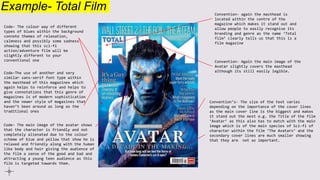 Example- Total Film
Code- The colour way of different
types of blues within the background
connote themes of relaxation,
calmness and possibly some sadness
showing that this sci-fi
action/adventure film will be
slightly different to your
conventional one
Convention- again the masthead is
located within the centre of the
magazine which makes it stand out and
allow people to easily recognise its
branding and genre as the name ‘Total
film’ clearly tells us that this is a
film magazine
Convention- Again the main image of the
Avatar slightly covers the masthead
although its still easily legible.
Convention’s- The size of the text varies
depending on the importance of the cover lines
as the main cover line is the biggest and makes
it stand out the most e.g. the Title of the film
‘Avatar’ as this also has to match with the main
image which is of the main species of Sci-fi of
character within the film ‘The Avatars’ and the
secondary cover lines are much smaller showing
that they are not as important.
Code-The use of another and very
similar sans-serif font type within
the masthead of this magazines which
again helps to reinforce and helps to
give connotations that this genre of
magazines is of modern sophistication
and the newer style of magazines that
haven’t been around as long as the
traditional ones
Code- The main image of the avatar shows
that the character is friendly and not
completely alienated due to the colour
scheme of blue and yellow that show he is
relaxed and friendly along with the human
like body and hair giving the audience of
the film a sense of the good and bad and
attracting a young teen audience as this
film is targeted towards them.
 