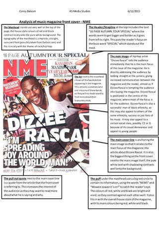 Corey Balsom AS Media Studies 6/11/2015
Analysis of music magazine front cover - NME
The Header/Strapline at the top includesthe text
“16 PAGE AUTUMN TOUR SPECIAL”where the
wordsseemtoget biggerandbolderas itgoes
fromleftto right.Thisputsthe reader’sfocuson
the buzz word“SPECIAL”whichstandsout the
most.
The main image of hip-hop artist
“DizzeeRascal” tells the audience
immediately that he is the main focus
of this issue of the magazine. He is
directly addressing the audience by
looking straight at the camera, giving
increased communication between the
magazineand the reader, almost as if
DizzeeRascal is tempting the audience
into buying the magazine. DizzeeRascal
is positioned in the centre of the
magazine, where most of the focus is
for the audience. DizzeeRascal is also a
successful man of black ethnicity, so
this may also appeal to others of the
same ethnicity, success or just fans of
his music. It may also appeal to a
certain social class, possibly C2 or D
because of its casual demeanour and
appeal to young people.
The main cover line isanchoringthe
mainimage so thatit relatestothe
mainfocusof the magazine;the
article aboutDizzee Rascal.Itis also
the biggestthingonthe front cover
nextto the mainimage itself;the pure
white textwithshadowingcontrasts
well ontothe background.
The pull out quote nexttothe maincoverline
isa quote fromthe article that the frontcover
isreferringto.Thisincreasesthe interestof
the audience as theymay wantto readmore
aboutwhat he is sayingandwhy.
The Masthead stands out very well at the top of the
page; the house stylecolours of red and black
contrastnicely onto the pure white background. The
typography of the masthead is simplistic;straight,
sans serif font(possibly taken from Dafont.com) and
fits in nicely with the theme of rock/hip-hop.
The puff underthe mastheadusesa bigred circle to
containitsinformation,usingthe words“NEWS”and
“Wowee zowee it’son!”tocatch the reader’seye.
The coloursof red,white andblackare brightand
vivid,sothey contrastagainsteach otherwell. Italso
fitsinwiththe overall house style of the magazine,
withitsmaincoloursbeingred,white and black.
The list next to the masthead
shows all the bands/artists
appearing in the magazine.
This attracts customers who
are intoanyof these bands,
as theywillno doubt want to
find more about their
favourite artists.
 
