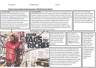 Corey Balsom AS Media Studies 13/11/15
Analysis of music magazine double page spread – NME (Dizzee Rascal Edition)
The main image on the leftpage showsmusicartist
Dizzee Rascal,frameddeadcenter.He isseen
wearingcasual,trendyclotheswhile holdingacan
of spraypaint,suggestingconnotationsof mischief
or crime.He isalsoindirectlyaddressingthe
audience,lookingoff tothe leftasif he is watching
out forsomeone,sohe doesn’tgetcaught
vandalising.DizzeeRascal isa veryyoung,successful
artistand thisimage may representyoungpeople
as beingtroublesome andrebellious.
The main headline “FromTags to Riches”isthe most eye-catchingpartof the
double page spreadnexttothe image of Dizzee Rascal.The typographyof the
headline isstrange,aseachwordisa differentsize thanthe other,eveneach
letterisdisjointed.Thismakesforaveryabstract,attention-grabbingtitlethat
the readerwill fail tomiss.The designbehindthe wordsalsorelatestothe
image,usingink/spraycansplotchestosuggestthatthe headlineispartof
some graffiti art.Thisbreaksaway fromthe normal conventionof using
genericsansserif fontstakenfromwebsites,andallowsthe magazine to
expresscreativity."FromTagsto Riches”mayalsogive the readeran insight
on Dizzee Rascal’shistory;all of whichwill be touchedoninthe article,sothe
readerwill wanttofindoutmore andread on.
The coloursof the double page
spreadare varied,usingamultitude
of colourstomake it seemcreative
and pleasing,keepingtothe theme of
graffiti art.Dizzee Rascal’sclothes
alsoseemto conformto NME’shouse
style of red,white andblackcolours.
At the start of the article,
there isa drop cap. The use
of the dropcap catchesthe
reader’seye,makingthe
beginningof the article
much more visible tothe
audience.
The image at the bottomof the right page showswhat
lookslike anexpensivestereoandbottlesall aroundit.
Thisreinforcesthe impactof the headline “FromTagsto
Riches”byhavingthe image on the leftpage represent
“Tags” and the other page represent“Riches”byshowing
Dizzee Rascal gettingupto nogood,thenshowingan
expensive stereowithbottles,suggestinghe hashita high
pointinhislife withpartying.The image onthe article
page is framedat the bottom,where the reader’s
attentionwill be whenreadingthe article.
To the rightof the
headline,there is a By
Line, tellingthe audience
who wrote the articleand
who made the images.
“Words Tim Chester”,
“Pictures Dean Chalkley”
Surprisingly,there is
little use of branding
inthe double page
spread.Usually,
there wouldbe an
NME masthead
somewhere onthe
page,so thiscan
subvertexpectations
and perhapssuggest
that NME doesn’t
needthatmuch
brandingas itis
alreadysowell
known.
 