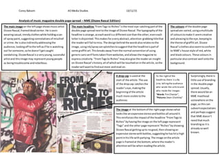 Corey Balsom AS Media Studies 13/11/15
Analysis of music magazine double page spread – NME (Dizzee Rascal Edition)
The main image on the leftpage showsmusicartist
Dizzee Rascal,frameddeadcenter.He isseen
wearingcasual,trendyclotheswhile holdingacan
of spraypaint,suggestingconnotationsof mischief
or crime.He isalsoindirectlyaddressingthe
audience,lookingoff tothe leftasif he is watching
out forsomeone,sohe doesn’tgetcaught
vandalising.DizzeeRascal isa veryyoung,successful
artistand thisimage may representyoungpeople
as beingtroublesome andrebellious.
The main headline “FromTags to Riches”isthe most eye-catchingpartof the
double page spreadnexttothe image of Dizzee Rascal.The typographyof the
headline isstrange,aseachwordisa differentsize thanthe other,eveneach
letterisdisjointed. Thismakesforaveryabstract,attention-grabbingtitlethat
the readerwill fail tomiss.The designbehindthe wordsalsorelatestothe
image,usingink/spraycansplotchestosuggestthatthe headlineispartof
some graffiti art.Thisbreaksaway fromthe normal conventionof using
genericsansserif fontstakenfromwebsites,andallowsthe magazine to
expresscreativity."FromTagsto Riches”mayalsogive the readeran insight
on Dizzee Rascal’shistory;all of whichwill be touchedoninthe article,sothe
readerwill wanttofindoutmore andread on.
The colours of the double page
spreadare varied,usingamultitude
of colourstomake it seemcreative
and pleasingtothe eye,keepingto
the theme of graffiti art.Dizzee
Rascal’sclothesalsoseemtoconform
to NME’s house style of red,white
and blackcolours. These coloursin
particularalsocontrast well ontothe
background.
A drop cap isusedat the
start of the article.The use
of the dropcap catchesthe
reader’seye,makingthe
beginningof the article
much more visible tothe
audience.
The image at the bottomof the rightpage showswhat
lookslike anexpensivestereoandbottlesall aroundit.
Thisreinforcesthe impactof the headline “FromTagsto
Riches”byhavingthe image on the leftpage represent
“Tags” and the other page represent“Riches”byshowing
Dizzee Rascal gettingupto nogood,thenshowingan
expensive stereowithbottles,suggestinghe hashita high
pointinhislife withpartying.The image onthe article
page is framedat the bottom,where the reader’s
attentionwill be whenreadingthe article.
To the rightof the
headline,there is a By
Line, tellingthe audience
who wrote the articleand
who made the images:
“Words Tim Chester”,
“Pictures Dean Chalkley”
Surprisingly,there is
little use of branding
inthe double page
spread.Usually,
there wouldbe an
NME masthead
somewhere onthe
page,so thiscan
subvertexpectations
and perhapssuggest
that NME doesn’t
needthatmuch
brandingas itis
alreadysowell
known.
 