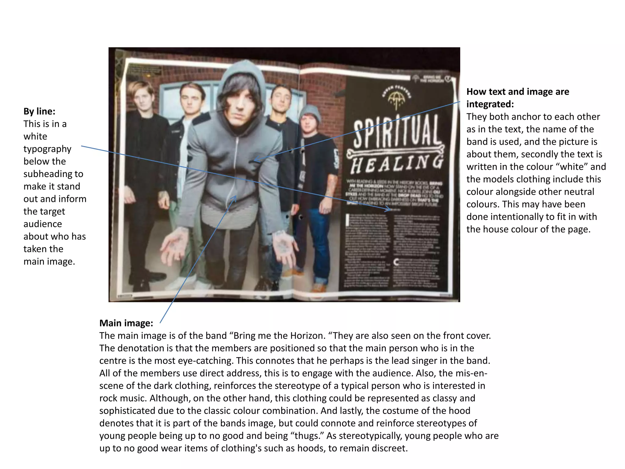 Main image:
The main image is of the band “Bring me the Horizon. “They are also seen on the front cover.
The denotation is that the members are positioned so that the main person who is in the
centre is the most eye-catching. This connotes that he perhaps is the lead singer in the band.
All of the members use direct address, this is to engage with the audience. Also, the mis-en-
scene of the dark clothing, reinforces the stereotype of a typical person who is interested in
rock music. Although, on the other hand, this clothing could be represented as classy and
sophisticated due to the classic colour combination. And lastly, the costume of the hood
denotes that it is part of the bands image, but could connote and reinforce stereotypes of
young people being up to no good and being “thugs.” As stereotypically, young people who are
up to no good wear items of clothing's such as hoods, to remain discreet.
How text and image are
integrated:
They both anchor to each other
as in the text, the name of the
band is used, and the picture is
about them, secondly the text is
written in the colour “white” and
the models clothing include this
colour alongside other neutral
colours. This may have been
done intentionally to fit in with
the house colour of the page.
By line:
This is in a
white
typography
below the
subheading to
make it stand
out and inform
the target
audience
about who has
taken the
main image.
 