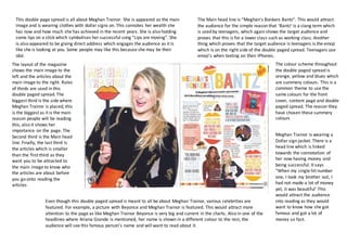 This double page spread is all about Meghan Trainor. She is appeared as the main
image and is wearing clothes with dollar signs on. This connotes her wealth she
has now and how much she has achieved in the recent years. She is also holding
some lips on a stick which symbolises her successful song “Lips are moving”. She
is also appeared to be giving direct address which engages the audience as it is
like she is looking at you. Some people may like this because she may be their
idol.
The Main head line is “Meghan’s Bonkers Bantz”. This would attract
the audience for the simple reason that ‘Bantz’ is a slang term which
is used by teenagers, which again shows the target audience and
proves that this is for a lower class such as working class. Another
thing which proves that the target audience is teenagers is the emoji
which is on the right side of the double paged spread. Teenagers use
emoji’s when texting on their IPhones.
The layout of the magazine
shows the main image to the
left and the articles about the
main image to the right. Rules
of thirds are used in this
double paged spread. The
biggest third is the side where
Meghan Trainor is placed, this
is the biggest as it is the main
reason people will be reading
this, also it shows her
importance on the page. The
Second third is the Main head
line. Finally, the last third is
the articles which is smaller
than the first third as they
want you to be attracted to
the main image to know who
the articles are about before
you go onto reading the
articles
The colour scheme throughout
the double paged spread is
orange, yellow and blues which
are summery colours. This is a
common theme to use the
same colours for the front
cover, content page and double
paged spread. The reason they
have chosen these summery
colours
Even though this double paged spread is meant to all be about Meghan Trainor, various celebrities are
featured. For example, a picture with Beyonce and Meghan Trainor is featured. This would attract more
attention to the page as like Meghan Trainor Beyonce is very big and current in the charts. Also in one of the
headlines where Ariana Grande is mentioned, her name is shown in a different colour to the rest, the
audience will see this famous person’s name and will want to read about it.
Meghan Trainor is wearing a
Dollar sign jacket. There is a
head line which is linked
towards the connotation of
her now having money and
being successful. It says
“When my single hit number
one, I took my brother out, I
had not made a lot of money
yet, it was beautiful’ This
would attract the audience
into reading as they would
want to know how she got
famous and got a lot of
money so fast.
 