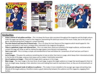 Similarities
• Colour scheme of red yellow and blue – This is to keep the house style consistent throughout the magazine and the bright colours
make the pages eye catching, as well as the magazine representing the bold loud nature of the music inside, due to the rock sub-
genre, therefore giving them magazine a unique branding.
• The main feature and story line of Gerard way – This is to show the main feature of the magazine which would appeal to the
audience interested in rock music, so keeps them interested in the magazine throughout.
• Titles in capitalised, larger and coloured font – This is to make them stand out instantly to the target audience, and know what
content the page will show, as well as making the page appear more dynamic and appealing.
• Text in sans serif – This is to keep a simple and standard font of text and follow the conventions of serif and sans serif text in
magazines
• Use of Images – This gives the audience something else to look at other than text on a page, which keeps them interested and adds
to the format of the page, using up more space and so makes it look better presented.
• Use of captions on images – These tell the target what is going on in the image.
• Main image – The main image is the main focus of each page, so gives the target audience an image that would appeal to them to
look at straight away, drawing in their attention more and making them want to read about them, as they are all anchored with an
article.
• Informal and colloquial mode of address to audience – This makes it more relatable to the younger age range and working class
lifestyle of the target audience, therefore creates a good relationship between the audience and the magazine, engaging them
further.
 