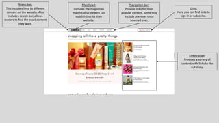 Menu bar:
This includes links to different
content on the website. Also
includes search bar, allows
readers to find the exact content
they want.
Masthead:
Includes the magazines
masthead so viewers can
stablish that its their
website.
Navigation bar:
Provide links for most
popular content, some may
include previews once
hovered over.
Links:
Here you can find links to
sign in or subscribe.
Linked page:
Provides a variety of
content with links to the
full story.
 