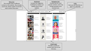 Menu bar:
This includes links to different
content on the website. Also includes
search bar, allows readers to find the
exact content they want.
Masthead:
Includes the magazines
masthead so viewers can
stablish that its their
website.
Navigation bar:
Provide links for most
popular content, some may
include previews once
hovered over.
Links:
Here you can find links to
sign in or subscribe.
Linked page:
Provides a variety of
content with links to the
full story.
 