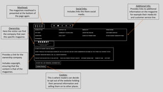 Masthead:
The magazines masthead is
presented at the bottom of
the page again.
Social links:
Includes links the there social
media.
Additional Info:
Provides links to additional
information on the magazine
for example their media kit
and customer service line.
Cookies:
This is where readers can decide
to opt out of the website holding
their personal information and
selling them on to other places.
Provides a link for the
ownership company.
Includes copyright,
ensuring that the
content is that of the
magazines.
Ownership:
Here the visitor can find
the company that own
this specific magazine.
 