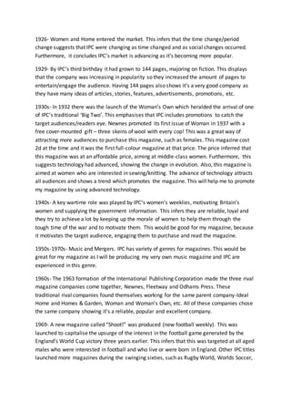 1926- Women and Home entered the market. This infers that the time change/period
change suggests that IPC were changing as time changed and as social changes occurred.
Furthermore, it concludes IPC’s market is advancing as it’s becoming more popular.
1929- By IPC’s third birthday it had grown to 144 pages, majoring on fiction. This displays
that the company was increasing in popularity so they increased the amount of pages to
entertain/engage the audience. Having 144 pages also shows it’s a very good company as
they have many ideas of articles, stories, features, advertisements, promotions, etc.
1930s- In 1932 there was the launch of the Woman’s Own which heralded the arrival of one
of IPC’s traditional ‘Big Two’. This emphasises that IPC includes promotions to catch the
target audiences/readers eye. Newnes promoted its first issue of Woman in 1937 with a
free cover-mounted gift – three skeins of wool with every cop! This was a great way of
attracting more audiences to purchase this magazine, such as females. This magazine cost
2d at the time and it was the first full-colour magazine at that price. The price inferred that
this magazine was at an affordable price, aiming at middle-class women. Furthermore, this
suggests technology had advanced, showing the change in evolution. Also, this magazine is
aimed at women who are interested in sewing/knitting. The advance of technology attracts
all audiences and shows a trend which promotes the magazine. This will help me to promote
my magazine by using advanced technology.
1940s- A key wartime role was played by IPC’s women’s weeklies, motivating Britain’s
women and supplying the government information. This infers they are reliable, loyal and
they try to achieve a lot by keeping up the morale of women to help them through the
tough time of the war and to motivate them. This would be good for my magazine, because
it motivates the target audience, engaging them to purchase and read the magazine.
1950s-1970s- Music and Mergers. IPC has variety of genres for magazines. This would be
great for my magazine as I will be producing my very own music magazine and IPC are
experienced in this genre.
1960s- The 1963 formation of the International Publishing Corporation made the three rival
magazine companies come together, Newnes, Fleetway and Odhams Press. These
traditional rival companies found themselves working for the same parent company-Ideal
Home and Homes & Garden, Woman and Woman’s Own, etc. All of these companies chose
the same company showing it’s a reliable, popular and excellent company.
1969- A new magazine called “Shoot!” was produced (new football weekly). This was
launched to capitalise the upsurge of the interest in the football game generated by the
England’s World Cup victory three years earlier. This infers that this was targeted at all aged
males who were interested in football and who live or were born in England. Other IPC titles
launched more magazines during the swinging sixties, such as Rugby World, Worlds Soccer,
 