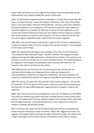 Angler’s Mail and Family Circle. This suggests the company carried on expanding and their
target audience now ranged including men, women and families.
1970s- IPC welcomed the Queen and Duke of Edinburgh to its King’s Reach Tower HQ. HRH
drops in on Horse & Hound, Country Life, Woman and Woman’s Own, while Prince Philip
made a solo visit to Angler’s Mail and Yachting Monthly. This was a clever tactic; therefore
this would be good for a new magazine as IPC know how to draw the target audience to
read each magazine. For example, the HRH were invited to the posh magazines, such as
country life and Horse & Hound and they were also invited to female magazines to attract
more female audiences to purchase their magazines. The Prince made a visit to the more
masculine magazine appealing a wider range of males to read the magazine.
1980-2000- There was a European and Domestic Expansion. IPC carried on expanding their
company by making it better du tot the change in time, period and politics. It also changed
as there was a social change.
1980s- IPC embarks upon the biggest sales campaign in its history. The first ad features
“Four of Britain’s Most Influential People”- Women’s Weeklies. This engages the target
audience of young and middle aged women (24-40) who live in Britain. The launch issue of
Essentials is a sell-out, and after just six issues it launched in France. This would be good for
my magazine as the company was spreading in other countries and I would like my
magazine to be sold in more than just one country.
1990- NME becomes the first major UK music title to get its own internet site. This
concludes that technology was changing and more media was being used to
represent/advertise companies and magazines. Furthermore, IPC would be good for my
magazine as I would like to advertise my magazine using different technologies and media.
1999- IPC continues to evolve with the formation of five limited companies – IPC connect
IPC southbank, IPC TX, IPC ignite and IPC country and leisure media. IPC was getting larger
and evolving in to larger publishing groups, suggesting that it’s a popular company with
magazines.
2000s- New millennium and IPC had changed their name from IPC Magazines to IPC Media.
They had a new identity to go hand in hand with a strategy based on being a brand-centric
business. This proposes that IPC were willing to change as time changed, which made them
become bigger and better. This would be good for my music magazine as it shows the
company is strategic and willing to change.
2007- In February, IPC unveils the UK’s first glossy high street fashion and celebrity style
weekly magazine, backed by an £18m investment, LOOK is IPC’s biggest ever launch. This
suggests a new target audience of female teenagers entered the market. This shows social
change as teenagers are into fashion, beauty and celebrities. It also shows a change in
 