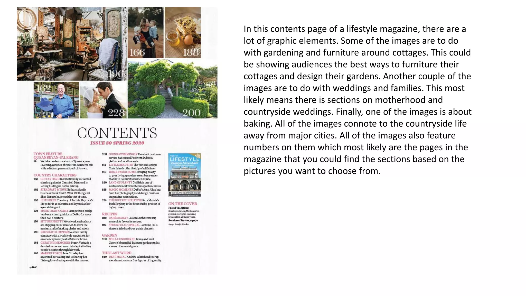 In this contents page of a lifestyle magazine, there are a
lot of graphic elements. Some of the images are to do
with gardening and furniture around cottages. This could
be showing audiences the best ways to furniture their
cottages and design their gardens. Another couple of the
images are to do with weddings and families. This most
likely means there is sections on motherhood and
countryside weddings. Finally, one of the images is about
baking. All of the images connote to the countryside life
away from major cities. All of the images also feature
numbers on them which most likely are the pages in the
magazine that you could find the sections based on the
pictures you want to choose from.
 