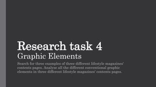 Research task 4
Graphic Elements
Search for three examples of three different lifestyle magazines'
contents pages. Analyse all the different conventional graphic
elements in three different lifestyle magazines' contents pages.
 