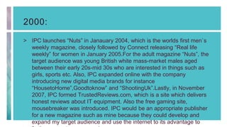 2000:
> IPC launches “Nuts” in Janauary 2004, which is the worlds first men`s
weekly magazine, closely followed by Connect releasing “Real life
weekly” for women in January 2005.For the adult magazine “Nuts”, the
target audience was young British white mass-market males aged
between their early 20s-mid 30s who are interested in things such as
girls, sports etc. Also, IPC expanded online with the company
introducing new digital media brands for instance
“HousetoHome”,Goodtoknow” and “ShootingUk”.Lastly, in November
2007, IPC formed TrustedReviews.com, which is a site which delivers
honest reviews about IT equipment. Also the free gaming site,
mousebreaker was introduced. IPC would be an appropriate publisher
for a new magazine such as mine because they could develop and
expand my target audience and use the internet to its advantage to
 