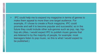 > IPC could help me to expand my magazine in terms of genres to
make them appeal to more than one target audience. For
example, if I chose to create a Rock magazine, IPC could
promote and sell it to become popular and successful, so in the
future they could include other sub-genres such as pop, rap, hip-
hop etc.(Also, I would expect IPC to publish music genres that
are listened to by the majority of people, for example: most
teenagers listen to pop music, so this is what I would expect to
be published.)
 