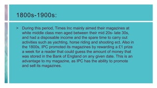 1800s-1900s:
> During this period, Times Inc mainly aimed their magazines at
white middle class men aged between their mid 20s- late 30s,
and had a disposable income and the spare time to carry out
activities such as yachting, horse riding and shooting ect. Also in
the 1800s, IPC promoted its magazines by rewarding a £1 prize
a week for a reader that could guess the amount of money that
was stored in the Bank of England on any given date. This is an
advantage to my magazine, as IPC has the ability to promote
and sell its magazines.
 