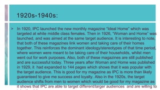 1920s-1940s:
> In 1920, IPC launched the new monthly magazine “Ideal Home” which was
targeted at white middle class females. Then in 1926, “Woman and Home” was
launched, and was aimed at the same target audience. It is interesting to note,
that both of these magazines link women and taking care of their homes
together. This reinforces the dominant ideology/stereotypes of that time period,
where women were meant to be taking care of their households, whilst men
went out for work purposes. Also, both of these magazines are still published
and are successful today. Three years after Woman and Home was published
in 1929, it had expanded to 144 pages which shows that it was popular with
the target audience. This is good for my magazine as IPC is more than likely
guaranteed to give me success and loyalty. Also in the 1920s, the target
audience shifts from men to women which would be good for my magazine as
it shows that IPC are able to target different/larger audiences and are willing to
 