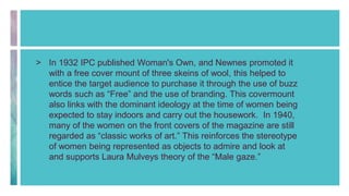 > In 1932 IPC published Woman's Own, and Newnes promoted it
with a free cover mount of three skeins of wool, this helped to
entice the target audience to purchase it through the use of buzz
words such as “Free” and the use of branding. This covermount
also links with the dominant ideology at the time of women being
expected to stay indoors and carry out the housework. In 1940,
many of the women on the front covers of the magazine are still
regarded as “classic works of art.” This reinforces the stereotype
of women being represented as objects to admire and look at
and supports Laura Mulveys theory of the “Male gaze.”
 