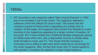 1950s:
> IPC launched a new magazine called “New musical Express” in 1952
due to an increase in the music scene. The magazine released a
collection of the first official UK record chart. This shows that the
company is good at finding what is appealing at a certain time to
readers. At this stage, the magazine had evolved from lifestyle to music,
resulting in the magazines appealing to a larger number of readers. At
this point, IPC`s focus shifted from traditional lifestyle magazines (aimed
at middle class white men, with a disposable income) to middle class
white females to music and TV. This shows that the company is
innovative and is willing to take risks which would be an advantage for
my music magazine. Also, the fact that music and TV would appeal to
both genders, increases the appeal to a larger target audience.
 