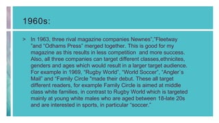 1960s:
> In 1963, three rival magazine companies Newnes”,”Fleetway
”and “Odhams Press” merged together. This is good for my
magazine as this results in less competition and more success.
Also, all three companies can target different classes,ethnicites,
genders and ages which would result in a larger target audience.
For example in 1969, “Rugby World”, “World Soccer”, “Angler`s
Mail” and “Family Circle "made their debut. These all target
different readers, for example Family Circle is aimed at middle
class white families, in contrast to Rugby World which is targeted
mainly at young white males who are aged between 18-late 20s
and are interested in sports, in particular “soccer.”
 