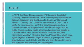 1970s:
> In 1970, the Reed Group acquires IPC to create the global
company “Reed International. "Also, the company welcomed the
Duke of Edinburgh and the Queen to drop in on “Horse and
Hound", "Country Life”, “Woman” and Woman`s Own” This is
useful for my magazine, as IPC is knowledgeable on how to
promote and sell its magazine with the use of things such as
public figures, so they would attract and entice more people to
purchase them. Also, other successful launches included
“Aeroplane Monthly”, “Sporting Gun” and “SuperBike” which once
again targeted a different target audience of young white males,
aged between early 20s to mid 30s who are interested in sports
and outdoors thrill activities, i.e: shooting etc.
 