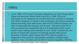 1980s
> In the 1980s, IPC formed “European Magazines Ltd” with Groupe Marie
Claire and launched Marie Claire in the UK in 1988. This is an
advantage for my magazine as it means that if the company is merging
with other companies, it results is less competitors and more success as
well as becoming more well known. Also the IPC Editorial Awards are
held, to appreciate the company and its work. This shows that IPC is
very successful and rewards the work of its employees which would
result in them feeling more motivated to work harder. Furthermore, the
launch of “Essentials” became increasingly popular after just six
launches in France, which means that if IPC were to publish my
magazines, they would be sold globally resulting in a larger target
audience. Also, new titles such as Motor Caravan magazine, Wedding
and home and Bird Keeper were released.
 