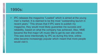 1990s:
> IPC releases the magazine “Loaded” which is aimed at the young
men`s market. It is claimed to be the most “outstanding launch in
recent years.” This shows that if IPC were to publish my
magazine, they would most likely guarantee me success and
reliability, based on what the company has achieved. Also, NME
became the first major UK music title to get its own site online.
This was done intentionally by IPC as during this time, online
sites became increasingly popular which meant that more people
would visit it.
 