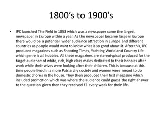 1800’s to 1900’s
• IPC launched The Field in 1853 which was a newspaper came the largest
newspaper in Europe within a year. As the newspaper became large in Europe
there would be a potential wider audience attraction in Europe and different
countries as people would want to know what is so good about it. After this, IPC
produced magazines such as Shooting Times, Yachting World and Country Life
which genre is all hobbies. All these magazines are stereotypical produced for the
target audience of white, rich, high class males dedicated to their hobbies after
work while their wives were looking after their children. This is because at this
time people lived in a more Patriarchy society and women were meant to do
domestic chores in the house. They then produced their first magazine which
included promotion which was where the audience could guess the right answer
to the question given then they received £1 every week for their life.
 