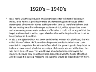 1920’s – 1940’s
• Ideal home was then produced. This is significance for the start of equality in
media, Ideal homes is potentially more of a female magazine because of the
stereotype’s of women in homes at this period of time so therefore it shows that
IPC are moving away from the target audience of rich, white, upper class males
and now moving onto a wider audience of females. It could still be argued that the
target audience is rich, white, upper class females so the target audience is not as
branched out as it could be.
• In 1932, a magazine which was 100% dedicated to women was produced, this was
called Women’s Own. IPC focused on the promotions by included more cover
mounts into magazines. For Women’s Own which the genre is gossip they chose to
include a cover mount which is a stereotype of domestic women at the time, this
was three skeins of wool. This would have attracted women into buying the
magazine because they would have been brought up with the hobby of knitting.
Also because it is a gossip magazine the audience would be expanding even more.
 