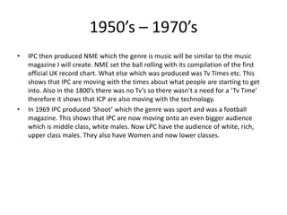 1950’s – 1970’s
• IPC then produced NME which the genre is music will be similar to the music
magazine I will create. NME set the ball rolling with its compilation of the first
official UK record chart. What else which was produced was Tv Times etc. This
shows that IPC are moving with the times about what people are starting to get
into. Also in the 1800’s there was no Tv’s so there wasn’t a need for a ‘Tv Time’
therefore it shows that ICP are also moving with the technology.
• In 1969 IPC produced ‘Shoot’ which the genre was sport and was a football
magazine. This shows that IPC are now moving onto an even bigger audience
which is middle class, white males. Now LPC have the audience of white, rich,
upper class males. They also have Women and now lower classes.
 