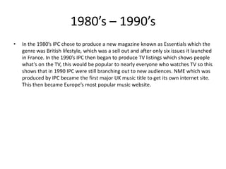 1980’s – 1990’s
• In the 1980’s IPC chose to produce a new magazine known as Essentials which the
genre was British lifestyle, which was a sell out and after only six issues it launched
in France. In the 1990’s IPC then began to produce TV listings which shows people
what's on the TV, this would be popular to nearly everyone who watches TV so this
shows that in 1990 IPC were still branching out to new audiences. NME which was
produced by IPC became the first major UK music title to get its own internet site.
This then became Europe’s most popular music website.
 