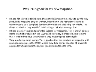 Why IPC is good for my new magazine.
• IPC are not scared at taking risks, this is shown when in the 1920’s to 1940’s they
produced a magazine only for women, back then in the Patriarchy society all
women would do is complete domestic chores so this was a big risk to take. This
shows to me that they wouldn’t mind taking a risk with my magazine.
• IPC are also very loyal and guarantee success for magazines. This is shown as Ideal
Home was first produced in the 1920’s and still today is produced. This tells me
that if Ideal Home have stuck with IPC they must be good at their job.
• They also have a lot of money. This is good as they can produce my magazine with
promotions such as in the 1900’s where they did a competition for £1 a week to
any reader who guesses the answer to a question for a life time.
 