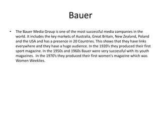 Bauer
• The Bauer Media Group is one of the most successful media companies in the
world. It includes the key markets of Australia, Great Britain, New Zealand, Poland
and the USA and has a presence in 20 Countries. This shows that they have links
everywhere and they have a huge audience. In the 1920’s they produced their first
sport magazine. In the 1950s and 1960s Bauer were very successful with its youth
magazines. In the 1970’s they produced their first women's magazine which was
Women Weeklies.
 