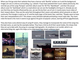 When you first go onto their website they have a banner with ‘Bastille’ written on it and the background 
images are cars in a blurry surrounding, e.g. a desert. If you have watched their music videos previously, this 
reminds you of the song ‘Pompeii’ and their album cover for ‘All This “Bad Blood”’ and then the actual 
album cover for ‘bad blood’ which is a road where we can see the headlights shining on it. Already we can 
see that they are heavily influenced by cars, we see this by their use of cars in nearly every music video of 
their newest album. They use the same font throughout their covers and website which presents an idea of 
continuity The triangle is used as an ‘A’ and the lead singer of the band, Dan, said that, “People seem to have 
their own interpretations of it.” this shows a very laid back attitude promoting a more indie vibe. The more 
indie the band is the more it seems to go against the grain of popular culture; starting off from gigs/festivals. 
They also have a very distinct way of using EP covers, they manage to incorporate the name of the song into 
the bad name, as seen by the examples below. They have a link to all of their social media, this shows that 
they are up to date with, focusing on a younger demographic. An emphasis is on tumblr, which is an 
alternative blog site, again this helps us to understand their target audience more. 
 
