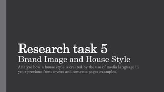 Research task 5
Brand Image and House Style
Analyse how a house style is created by the use of media language in
your previous front covers and contents pages examples.
 