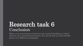 Research task 6
Conclusion
Write a set of conclusions based on your research findings as a final
slide for your research presentation. You can do this as a list of bullet
points or in different paragraphs.
 