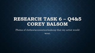 RESEARCH TASK 6 – Q4&5
COREY BALSOM
Photos of clothes/accessories/makeup that my artist would
wear.
 