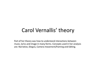 Carol Vernallis’ theory 
Part of her theory was how to understand interactions between 
music, lyrics and image in many forms. Concepts used in her analysis 
are: Narrative, Diegsis, Camera movement/framing and Editing. 
 