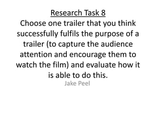 Research Task 8
Choose one trailer that you think
successfully fulfils the purpose of a
trailer (to capture the audience
attention and encourage them to
watch the film) and evaluate how it
is able to do this.
Jake Peel
 