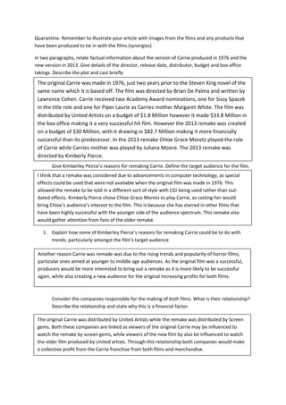 Quarantine. Remember to illustrate your article with images from the films and any products that
have been produced to tie in with the films (synergies)
In two paragraphs, relate factual information about the version of Carrie produced in 1976 and the
new version in 2013. Give details of the director, release date, distributor, budget and box office
takings. Describe the plot and cast briefly
Give Kimberley Peirce’s reasons for remaking Carrie. Define the target audience for the film.
1. Explain how some of Kimberley Pierce’s reasons for remaking Carrie could be to do with
trends, particularly amongst the film’s target audience
Consider the companies responsible for the making of both films. What is their relationship?
Describe the relationship and state why this is a financial factor.
I think that a remake was considered due to advancements in computer technology, as special
effects could be used that were not available when the original film was made in 1976. This
allowed the remake to be told in a different sort of style with CGI being used rather than out-
dated effects. Kimberly Pierce chose Chloe Grace Moretz to play Carrie, as casting her would
bring Chloe’s audience’s interest to the film. This is because she has starred in other films that
have been highly successful with the younger side of the audience spectrum. This remake also
would gather attention from fans of the older remake.
The original Carrie was made in 1976, just two years prior to the Steven King novel of the
same name which it is based off. The film was directed by Brian De Palma and written by
Lawrence Cohen. Carrie received two Academy Award nominations, one for Sissy Spacek
in the title role and one for Piper Laurie as Carries mother Margaret White. The film was
distributed by United Artists on a budget of $1.8 Million however it made $33.8 Million in
the box office making it a very successful hit film. However the 2013 remake was created
on a budget of $30 Million, with it drawing in $82.7 Million making it more financially
successful than its predecessor. In the 2013 remake Chloe Grace Moretz played the role
of Carrie while Carries mother was played by Juliana Moore. The 2013 remake was
directed by Kimberly Pierce.
The film received two Academy Award nominations, one for Sissy Spacek in the title role
and one for Piper Laurie as her abusive mother.
Another reason Carrie was remade was due to the rising trends and popularity of horror films,
particular ones aimed at younger to middle age audiences. As the original film was a successful,
producers would be more interested to bring out a remake as it is more likely to be successful
again, while also creating a new audience for the original increasing profits for both films.
The original Carrie was distributed by United Artists while the remake was distributed by Screen
gems. Both these companies are linked as viewers of the original Carrie may be influenced to
watch the remake by screen gems, while viewers of the new film by also be influenced to watch
the older film produced by United artists. Through this relationship both companies would make
a collective profit from the Carrie franchise from both films and merchandise.
 