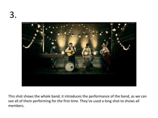 3.




This shot shows the whole band, it introduces the performance of the band, as we can
see all of them performing for the first time. They’ve used a long shot to shows all
members.
 