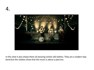 4.




In this shot it also shows them all wearing similar old clothes. They are a modern day
band but the clothes show that the music is about a past era.
 